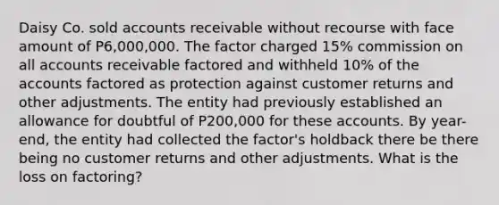 Daisy Co. sold accounts receivable without recourse with face amount of P6,000,000. The factor charged 15% commission on all accounts receivable factored and withheld 10% of the accounts factored as protection against customer returns and other adjustments. The entity had previously established an allowance for doubtful of P200,000 for these accounts. By year-end, the entity had collected the factor's holdback there be there being no customer returns and other adjustments. What is the loss on factoring?