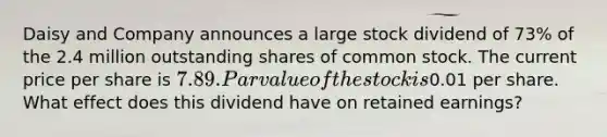 Daisy and Company announces a large stock dividend of 73% of the 2.4 million outstanding shares of common stock. The current price per share is 7.89. Par value of the stock is0.01 per share. What effect does this dividend have on retained earnings?