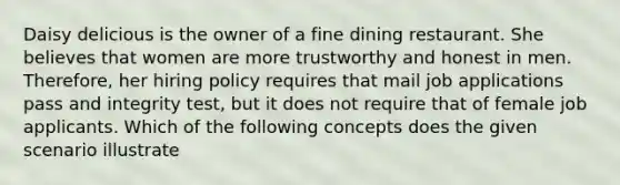 Daisy delicious is the owner of a fine dining restaurant. She believes that women are more trustworthy and honest in men. Therefore, her hiring policy requires that mail job applications pass and integrity test, but it does not require that of female job applicants. Which of the following concepts does the given scenario illustrate