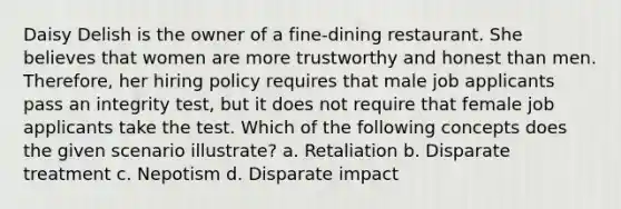 Daisy Delish is the owner of a fine-dining restaurant. She believes that women are more trustworthy and honest than men. Therefore, her hiring policy requires that male job applicants pass an integrity test, but it does not require that female job applicants take the test. Which of the following concepts does the given scenario illustrate? a. Retaliation b. Disparate treatment c. Nepotism d. Disparate impact