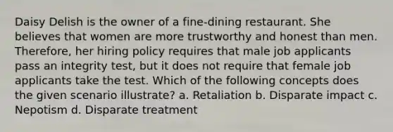 Daisy Delish is the owner of a fine-dining restaurant. She believes that women are more trustworthy and honest than men. Therefore, her hiring policy requires that male job applicants pass an integrity test, but it does not require that female job applicants take the test. Which of the following concepts does the given scenario illustrate? a. Retaliation b. Disparate impact c. Nepotism d. Disparate treatment
