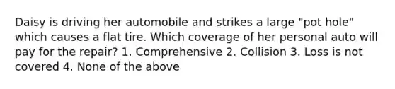 Daisy is driving her automobile and strikes a large "pot hole" which causes a flat tire. Which coverage of her personal auto will pay for the repair? 1. Comprehensive 2. Collision 3. Loss is not covered 4. None of the above