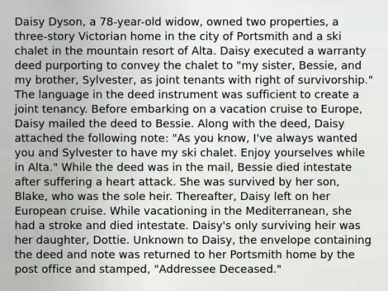 Daisy Dyson, a 78-year-old widow, owned two properties, a three-story Victorian home in the city of Portsmith and a ski chalet in the mountain resort of Alta. Daisy executed a warranty deed purporting to convey the chalet to "my sister, Bessie, and my brother, Sylvester, as joint tenants with right of survivorship." The language in the deed instrument was sufficient to create a joint tenancy. Before embarking on a vacation cruise to Europe, Daisy mailed the deed to Bessie. Along with the deed, Daisy attached the following note: "As you know, I've always wanted you and Sylvester to have my ski chalet. Enjoy yourselves while in Alta." While the deed was in the mail, Bessie died intestate after suffering a heart attack. She was survived by her son, Blake, who was the sole heir. Thereafter, Daisy left on her European cruise. While vacationing in the Mediterranean, she had a stroke and died intestate. Daisy's only surviving heir was her daughter, Dottie. Unknown to Daisy, the envelope containing the deed and note was returned to her Portsmith home by the post office and stamped, "Addressee Deceased."