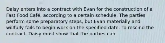 Daisy enters into a contract with Evan for the construction of a Fast Food Café, according to a certain schedule. The parties perform some preparatory steps, but Evan materially and willfully fails to begin work on the specified date. To rescind the contract, Daisy must show that the parties can