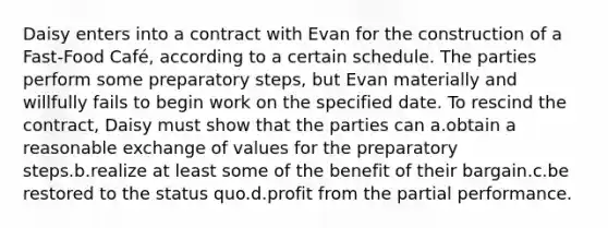 Daisy enters into a contract with Evan for the construction of a Fast-Food Café, according to a certain schedule. The parties perform some preparatory steps, but Evan materially and willfully fails to begin work on the specified date. To rescind the contract, Daisy must show that the parties can a.obtain a reasonable exchange of values for the preparatory steps.b.realize at least some of the benefit of their bargain.c.be restored to the status quo.d.profit from the partial performance.