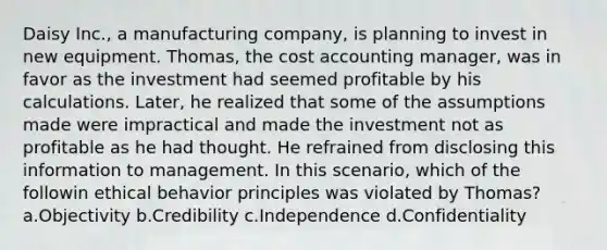 Daisy Inc., a manufacturing company, is planning to invest in new equipment. Thomas, the cost accounting manager, was in favor as the investment had seemed profitable by his calculations. Later, he realized that some of the assumptions made were impractical and made the investment not as profitable as he had thought. He refrained from disclosing this information to management. In this scenario, which of the followin ethical behavior principles was violated by Thomas? a.Objectivity b.Credibility c.Independence d.Confidentiality