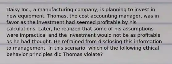 Daisy Inc., a manufacturing company, is planning to invest in new equipment. Thomas, the cost accounting manager, was in favor as the investment had seemed profitable by his calculations. Later, he realized that some of his assumptions were impractical and the investment would not be as profitable as he had thought. He refrained from disclosing this information to management. In this scenario, which of the following ethical behavior principles did Thomas violate?