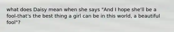 what does Daisy mean when she says "And I hope she'll be a fool-that's the best thing a girl can be in this world, a beautiful fool"?