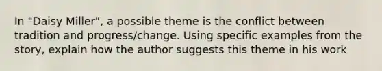 In "Daisy Miller", a possible theme is the conflict between tradition and progress/change. Using specific examples from the story, explain how the author suggests this theme in his work