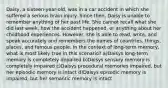 Daisy, a sixteen-year-old, was in a car accident in which she suffered a serious brain injury. Since then, Daisy is unable to remember anything of her past life. She cannot recall what she did last week, how the accident happened, or anything about her childhood experiences. However, she is able to read, write, and speak accurately and remembers the names of countries, things, places, and famous people. In the context of long-term memory, what is most likely true in this scenario? a)Daisys long-term memory is completely impaired b)Daisys sensory memory is completely impaired c)Daisys procedural memories impaired, but her episodic memory is intact d)Daisys episodic memory is impaired, but her semantic memory is intact