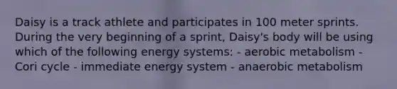 Daisy is a track athlete and participates in 100 meter sprints. During the very beginning of a sprint, Daisy's body will be using which of the following energy systems: - aerobic metabolism - Cori cycle - immediate energy system - anaerobic metabolism