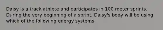 Daisy is a track athlete and participates in 100 meter sprints. During the very beginning of a sprint, Daisy's body will be using which of the following energy systems