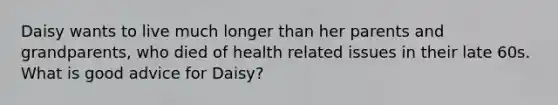 Daisy wants to live much longer than her parents and grandparents, who died of health related issues in their late 60s. What is good advice for Daisy?