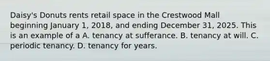 Daisy's Donuts rents retail space in the Crestwood Mall beginning January 1, 2018, and ending December 31, 2025. This is an example of a A. tenancy at sufferance. B. tenancy at will. C. periodic tenancy. D. tenancy for years.