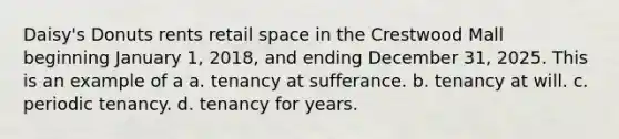 Daisy's Donuts rents retail space in the Crestwood Mall beginning January 1, 2018, and ending December 31, 2025. This is an example of a a. tenancy at sufferance. b. tenancy at will. c. periodic tenancy. d. tenancy for years.