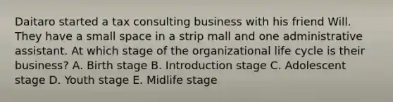 Daitaro started a tax consulting business with his friend Will. They have a small space in a strip mall and one administrative assistant. At which stage of the organizational life cycle is their business? A. Birth stage B. Introduction stage C. Adolescent stage D. Youth stage E. Midlife stage