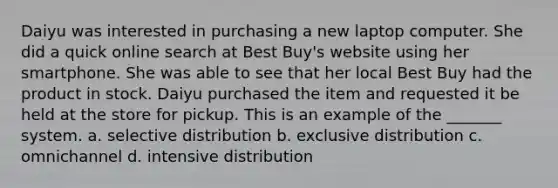 Daiyu was interested in purchasing a new laptop computer. She did a quick online search at Best Buy's website using her smartphone. She was able to see that her local Best Buy had the product in stock. Daiyu purchased the item and requested it be held at the store for pickup. This is an example of the _______ system. a. selective distribution b. exclusive distribution c. omnichannel d. intensive distribution