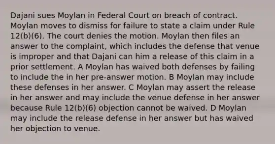 Dajani sues Moylan in Federal Court on breach of contract. Moylan moves to dismiss for failure to state a claim under Rule 12(b)(6). The court denies the motion. Moylan then files an answer to the complaint, which includes the defense that venue is improper and that Dajani can him a release of this claim in a prior settlement. A Moylan has waived both defenses by failing to include the in her pre-answer motion. B Moylan may include these defenses in her answer. C Moylan may assert the release in her answer and may include the venue defense in her answer because Rule 12(b)(6) objection cannot be waived. D Moylan may include the release defense in her answer but has waived her objection to venue.