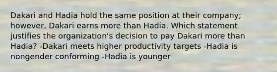 Dakari and Hadia hold the same position at their company; however, Dakari earns more than Hadia. Which statement justifies the organization's decision to pay Dakari more than Hadia? -Dakari meets higher productivity targets -Hadia is nongender conforming -Hadia is younger