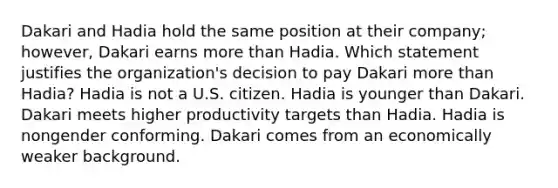 Dakari and Hadia hold the same position at their company; however, Dakari earns more than Hadia. Which statement justifies the organization's decision to pay Dakari more than Hadia? Hadia is not a U.S. citizen. Hadia is younger than Dakari. Dakari meets higher productivity targets than Hadia. Hadia is nongender conforming. Dakari comes from an economically weaker background.