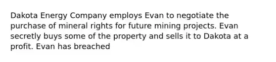 Dakota Energy Company employs Evan to negotiate the purchase of mineral rights for future mining projects. Evan secretly buys some of the property and sells it to Dakota at a profit. Evan has breached