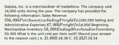 Dakota, Inc. is a merchandiser of medallions. The company sold 16,000 units during the year. The company has provided the following information: Sales Revenue 556,000 Purchases (excluding Freight In)280,000 Selling and Administrative Expenses 67,000 Freight In14,000 Beginning Merchandise Inventory 53,000 Ending Merchandise Inventory50,300 What is the unit cost per item sold? (Round your answer to the nearest cent.) A. 21.69 B.18.38 C. 15.23 D.18.54