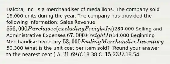 Dakota, Inc. is a merchandiser of medallions. The company sold 16,000 units during the year. The company has provided the following information: Sales Revenue 556,000 Purchases (excluding Freight In)280,000 Selling and Administrative Expenses 67,000 Freight In14,000 Beginning Merchandise Inventory 53,000 Ending Merchandise Inventory50,300 What is the unit cost per item sold? (Round your answer to the nearest cent.) A. 21.69 B.18.38 C. 15.23 D.18.54