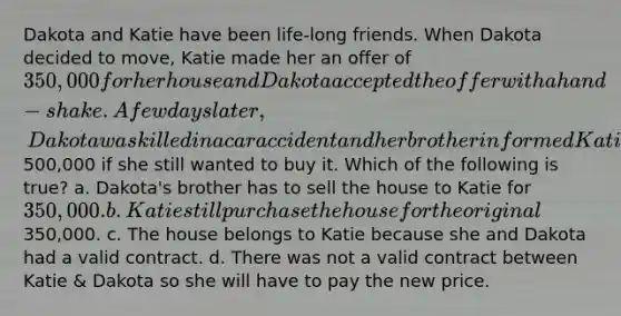 Dakota and Katie have been life-long friends. When Dakota decided to move, Katie made her an offer of 350,000 for her house and Dakota accepted the offer with a hand-shake. A few days later, Dakota was killed in a car accident and her brother informed Katie that Dakota had left him as the sole beneficiary and he would be selling the house for500,000 if she still wanted to buy it. Which of the following is true? a. Dakota's brother has to sell the house to Katie for 350,000. b. Katie still purchase the house for the original350,000. c. The house belongs to Katie because she and Dakota had a valid contract. d. There was not a valid contract between Katie & Dakota so she will have to pay the new price.