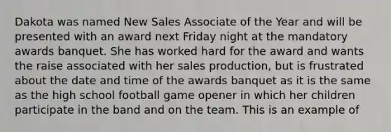 Dakota was named New Sales Associate of the Year and will be presented with an award next Friday night at the mandatory awards banquet. She has worked hard for the award and wants the raise associated with her sales production, but is frustrated about the date and time of the awards banquet as it is the same as the high school football game opener in which her children participate in the band and on the team. This is an example of