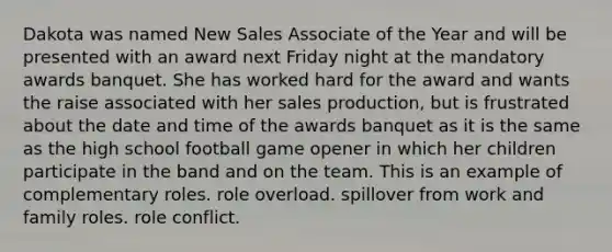 Dakota was named New Sales Associate of the Year and will be presented with an award next Friday night at the mandatory awards banquet. She has worked hard for the award and wants the raise associated with her sales production, but is frustrated about the date and time of the awards banquet as it is the same as the high school football game opener in which her children participate in the band and on the team. This is an example of complementary roles. role overload. spillover from work and family roles. role conflict.