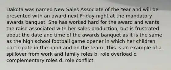 Dakota was named New Sales Associate of the Year and will be presented with an award next Friday night at the mandatory awards banquet. She has worked hard for the award and wants the raise associated with her sales production, but is frustrated about the date and time of the awards banquet as it is the same as the high school football game opener in which her children participate in the band and on the team. This is an example of a. spillover from work and family roles b. role overload c. complementary roles d. role conflict