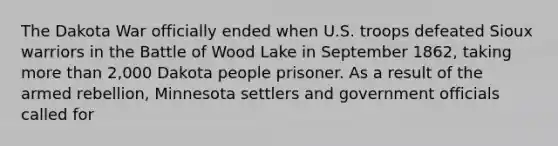 The Dakota War officially ended when U.S. troops defeated Sioux warriors in the Battle of Wood Lake in September 1862, taking more than 2,000 Dakota people prisoner. As a result of the armed rebellion, Minnesota settlers and government officials called for