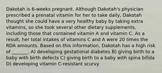 Dakotah is 6-weeks pregnant. Although Dakotah's physician prescribed a prenatal vitamin for her to take daily, Dakotah thought she could have a very healthy baby by taking extra vitamins, so she took several other dietary supplements, including those that contained vitamin A and vitamin C. As a result, her total intakes of vitamins C and A were 20 times the RDA amounts. Based on this information, Dakotah has a high risk of _______. A) developing gestational diabetes B) giving birth to a baby with birth defects C) giving birth to a baby with spina bifida D) developing vitamin C-resistant scurvy