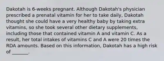 Dakotah is 6-weeks pregnant. Although Dakotah's physician prescribed a prenatal vitamin for her to take daily, Dakotah thought she could have a very healthy baby by taking extra vitamins, so she took several other dietary supplements, including those that contained vitamin A and vitamin C. As a result, her total intakes of vitamins C and A were 20 times the RDA amounts. Based on this information, Dakotah has a high risk of _______.