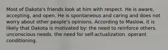 Most of Dakota's friends look at him with respect. He is aware, accepting, and open. He is spontaneous and caring and does not worry about other people's opinions. According to Maslow, it is likely that Dakota is motivated by: the need to reinforce others. unconscious needs. the need for self-actualization. operant conditioning.