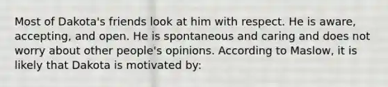 Most of Dakota's friends look at him with respect. He is aware, accepting, and open. He is spontaneous and caring and does not worry about other people's opinions. According to Maslow, it is likely that Dakota is motivated by: