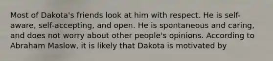 Most of Dakota's friends look at him with respect. He is self-aware, self-accepting, and open. He is spontaneous and caring, and does not worry about other people's opinions. According to Abraham Maslow, it is likely that Dakota is motivated by