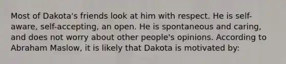 Most of Dakota's friends look at him with respect. He is self-aware, self-accepting, an open. He is spontaneous and caring, and does not worry about other people's opinions. According to Abraham Maslow, it is likely that Dakota is motivated by: