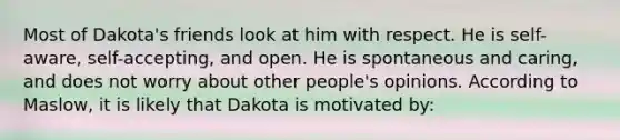 Most of Dakota's friends look at him with respect. He is self-aware, self-accepting, and open. He is spontaneous and caring, and does not worry about other people's opinions. According to Maslow, it is likely that Dakota is motivated by: