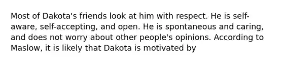 Most of Dakota's friends look at him with respect. He is self-aware, self-accepting, and open. He is spontaneous and caring, and does not worry about other people's opinions. According to Maslow, it is likely that Dakota is motivated by