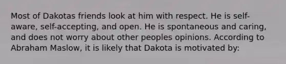 Most of Dakotas friends look at him with respect. He is self-aware, self-accepting, and open. He is spontaneous and caring, and does not worry about other peoples opinions. According to Abraham Maslow, it is likely that Dakota is motivated by: