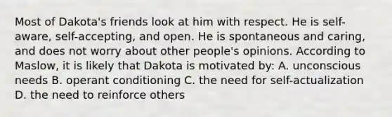 Most of Dakota's friends look at him with respect. He is self-aware, self-accepting, and open. He is spontaneous and caring, and does not worry about other people's opinions. According to Maslow, it is likely that Dakota is motivated by: A. unconscious needs B. operant conditioning C. the need for self-actualization D. the need to reinforce others