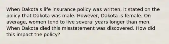 When Dakota's life insurance policy was written, it stated on the policy that Dakota was male. However, Dakota is female. On average, women tend to live several years longer than men. When Dakota died this misstatement was discovered. How did this impact the policy?