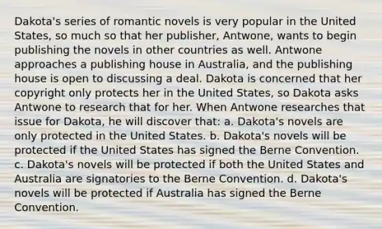 Dakota's series of romantic novels is very popular in the United States, so much so that her publisher, Antwone, wants to begin publishing the novels in other countries as well. Antwone approaches a publishing house in Australia, and the publishing house is open to discussing a deal. Dakota is concerned that her copyright only protects her in the United States, so Dakota asks Antwone to research that for her. When Antwone researches that issue for Dakota, he will discover that: a. Dakota's novels are only protected in the United States. b. Dakota's novels will be protected if the United States has signed the Berne Convention. c. Dakota's novels will be protected if both the United States and Australia are signatories to the Berne Convention. d. Dakota's novels will be protected if Australia has signed the Berne Convention.