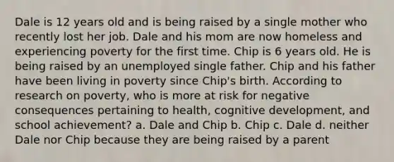 Dale is 12 years old and is being raised by a single mother who recently lost her job. Dale and his mom are now homeless and experiencing poverty for the first time. Chip is 6 years old. He is being raised by an unemployed single father. Chip and his father have been living in poverty since Chip's birth. According to research on poverty, who is more at risk for negative consequences pertaining to health, cognitive development, and school achievement? a. Dale and Chip b. Chip c. Dale d. neither Dale nor Chip because they are being raised by a parent