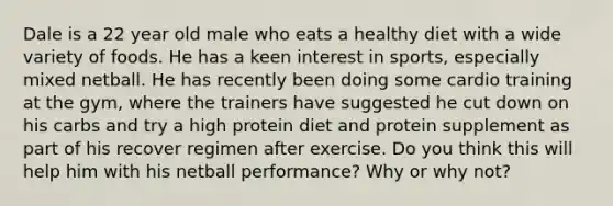 Dale is a 22 year old male who eats a healthy diet with a wide variety of foods. He has a keen interest in sports, especially mixed netball. He has recently been doing some cardio training at the gym, where the trainers have suggested he cut down on his carbs and try a high protein diet and protein supplement as part of his recover regimen after exercise. Do you think this will help him with his netball performance? Why or why not?