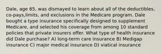 Dale, age 65, was dismayed to learn about all of the deductibles, co-pays,limits, and exclusions in the Medicare program. Dale bought a type insurance specifically designed to supplement Medicare, and selected his coverage from among 10 standard policies that private insurers offer. What type of health insurance did Dale purchase? A) long-term care insurance B) Medigap insurance C) major medical insurance D) viatical insurance