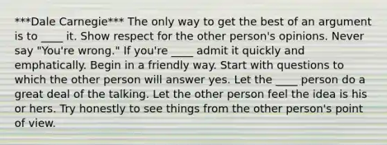 ***Dale Carnegie*** The only way to get the best of an argument is to ____ it. Show respect for the other person's opinions. Never say "You're wrong." If you're ____ admit it quickly and emphatically. Begin in a friendly way. Start with questions to which the other person will answer yes. Let the ____ person do a great deal of the talking. Let the other person feel the idea is his or hers. Try honestly to see things from the other person's point of view.