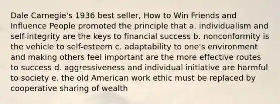 Dale Carnegie's 1936 best seller, How to Win Friends and Influence People promoted the principle that a. individualism and self-integrity are the keys to financial success b. nonconformity is the vehicle to self-esteem c. adaptability to one's environment and making others feel important are the more effective routes to success d. aggressiveness and individual initiative are harmful to society e. the old American work ethic must be replaced by cooperative sharing of wealth