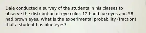 Dale conducted a survey of the students in his classes to observe the distribution of eye color. 12 had blue eyes and 58 had brown eyes. What is the experimental probability (fraction) that a student has blue eyes?